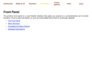 Page 114The Front Panel Menu Structure Navigating the Menu System Message Descriptions
Media & Ink IntroductionFront PanelOther Printer 
OptionsIndex  Solutions
Front PanelThe printer’s front panel is a user-friendly interface that gives you access to a comprehensive set of printer
functions. There is also information on your ink consumable items which is continually updated.
The Front Panel
 
Menu Structure 
Navigating the Menu System
 
Message Descriptions
 
 