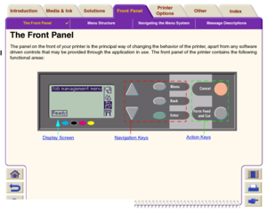 Page 117The Front Panel

Menu Structure Navigating the Menu System Message Descriptions
Media & Ink IntroductionFront PanelOther Printer 
OptionsIndex  Solutions
The Front Panel The panel on the front of your printer is the principal way of changing the behavior of the printer, apart from any software
driven controls that may be provided through the application in use. The front panel of the printer contains the following
functional areas:
Display Screen
Navigation Keys
Action Keys
 