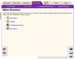 Page 121The Front PanelMenu Structure

Navigating the Menu System Message Descriptions
Media & Ink IntroductionFront PanelOther Printer 
OptionsIndex  Solutions
Menu StructureThe front panel display area screen shows the four classes of menu options available represented with specific icons.
Click on the icon to displays its menu structure.
 Paper Menu
 
 Ink Menu
 
 Job Management Menu
 
 Set-up Menu
 
 