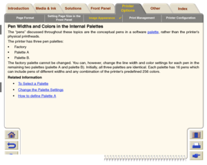 Page 164Page FormatSetting Page Size in the 
Front PanelImage Appearance

Print Management Printer Configuration
Media & Ink Introduction Front Panel OtherPrinter 
OptionsIndex  Solutions
Pen Widths and Colors in the Internal PalettesThe “pens” discussed throughout these topics are the conceptual pens in a software palette
, rather than the printer’s
physical printheads.
The printer has three pen palettes:
Fa c t o r y
Palette A
Palette B.
The factory palette cannot be changed. You can, however, change the...