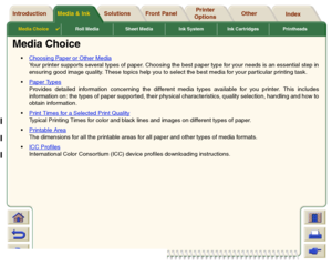 Page 18Media Choice

Roll Media Sheet Media Ink System Ink Cartridges Printheads
Media & Ink Introduction Front Panel OtherPrinter 
OptionsIndex  Solutions
Media Choice
Choosing Paper or Other Media
 
Your printer suppor ts several types of paper. Choosing the best paper type for your needs is an essential step in
ensuring good image quality. These topics help you to select the best media for your par ticular printing task.
Paper Types
Provides detailed information concerning the different media types...