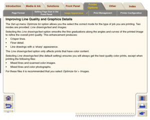Page 174Page FormatSetting Page Size in the 
Front PanelImage Appearance

Print Management Printer Configuration
Media & Ink Introduction Front Panel OtherPrinter 
OptionsIndex  Solutions
Improving Line Quality and Graphics DetailsThe Set-up menu Optimize for option allows you the select the correct mode for the type of job you are printing. Two 
modes are provided: Line drawings/text and Images.
Selecting the Line drawings/text option smooths the fine graduations along the angles and cur ves of the printed...