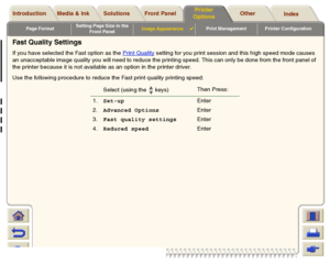 Page 176Page FormatSetting Page Size in the 
Front PanelImage Appearance

Print Management Printer Configuration
Media & Ink Introduction Front Panel OtherPrinter 
OptionsIndex  Solutions
Fast Quality SettingsIf you have selected the Fast option as the Print Quality
 setting for you print session and this high speed mode causes 
an unacceptable image quality you will need to reduce the printing speed. This can only be done from the front panel of 
the printer because it is not available as an option in the...