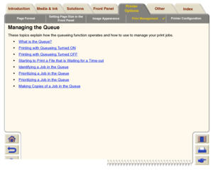 Page 180Page FormatSetting Page Size in the 
Front PanelImage AppearancePrint Management

Printer Configuration
Media & Ink Introduction Front Panel OtherPrinter 
OptionsIndex  Solutions
Managing the QueueThese topics explain how the queueing function operates and how to use to manage your print jobs.
What is the Queue?
Printing with Queueing Turned ONPrinting with Queueing Turned OFFStar ting to Print a File that is Waiting for a Time-outIdentifying a Job in the QueuePrioritizing a Job in the...