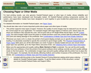 Page 19Media Choice

Roll Media Sheet Media Ink System Ink Cartridges Printheads
Media & Ink Introduction Front Panel OtherPrinter 
OptionsIndex  Solutions
Choosing Paper or Other MediaFor best printing results, use only genuine Hewlett-Packard paper or other type of media, whose reliability and
performance have been developed and thoroughly tested. All Hewlett-Packard printing components (printer, ink
system, and paper/other media) have been designed to work together to give trouble-free performance and...