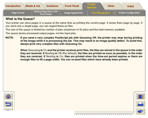 Page 181Page FormatSetting Page Size in the 
Front PanelImage AppearancePrint Management

Printer Configuration
Media & Ink Introduction Front Panel OtherPrinter 
OptionsIndex  Solutions
What is the Queue?Your printer can store pages in a queue at the same time as printing the current page. It stores them page by page. If
you send only a single-page, you can regard these as files.
The size of the queue is limited by number of jobs (maximum of 32 jobs) and the total memory available. 
The queue stores processed...