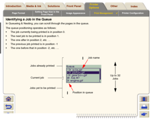 Page 185Page FormatSetting Page Size in the 
Front PanelImage AppearancePrint Management

Printer Configuration
Media & Ink Introduction Front Panel OtherPrinter 
OptionsIndex  Solutions
Identifying a Job in the QueueIn Queueing & Nesting, you can scroll through the pages in the queue.
The queue positioning operates as follows:
The job currently being printed is in position 0. 
The next job to be printed is in position 1.
The one after in position 2, etc. … 
The previous job printed is in position -1
The...