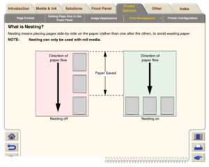 Page 189Page FormatSetting Page Size in the 
Front PanelImage AppearancePrint Management

Printer Configuration
Media & Ink Introduction Front Panel OtherPrinter 
OptionsIndex  Solutions
What is Nesting?Nesting means placing pages side-by-side on the paper (rather than one after the other), to avoid wasting paper.NOTE:
Nesting can only be used with roll media.
Direction of 
paper flow
Direction of 
paper flow
Direction of 
paper flow
Paper Saved
Nesting off Nesting on
 