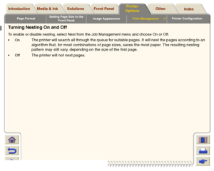 Page 191Page FormatSetting Page Size in the 
Front PanelImage AppearancePrint Management

Printer Configuration
Media & Ink Introduction Front Panel OtherPrinter 
OptionsIndex  Solutions
Turning Nesting On and OffTo enable or disable nesting, select Nest from the Job Management menu and choose On or Off.
On
The printer will search all through the queue for suitable pages. It will nest the pages according to an 
algorithm that, for most combinations of page sizes, saves the most paper. The resulting nesting...