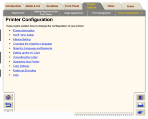 Page 193Page FormatSetting Page Size in the 
Front PanelImage Appearance Print ManagementPrinter Configuration

Media & Ink Introduction Front Panel OtherPrinter 
OptionsIndex  Solutions
Printer ConfigurationThese topics explain how to change the configuration of your printer.
Printer Information
Front Panel SetupAltitude SettingChanging the Graphics LanguageGraphics Language and NetworksSetting up the I/O CardControlling the CutterUpgrading Your PrinterColor SettingsPostscript EncodingLogs
 
