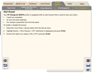 Page 197Page FormatSetting Page Size in the 
Front PanelImage Appearance Print ManagementPrinter Configuration

Media & Ink Introduction Front Panel OtherPrinter 
OptionsIndex  Solutions
Alert BuzzerYour 
HP DesignJet 800PS printer is equipped with an alert buzzer that is used to warn you when:
A task has completed.
An error has been detected.
You change a parameter from the front panel.
To enable or disable the buzzer: 
1. Select the Front Panel > Buzzer option from the Set-up menu.
2. Highlight Buzzer = ON...
