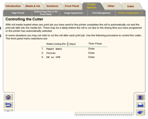 Page 204Page FormatSetting Page Size in the 
Front PanelImage Appearance Print ManagementPrinter Configuration

Media & Ink Introduction Front Panel OtherPrinter 
OptionsIndex  Solutions
Controlling the CutterWith roll media loaded when any print job you have send to the printer completes the roll is automatically cut and the 
print job falls into the media bin. There may be a delay before the roll is cut due to the drying time you have programed 
or the printer has automatically selected.
In some situations...