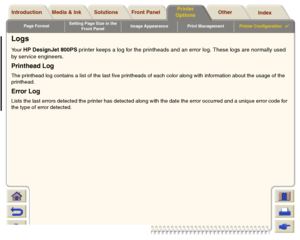 Page 208Page FormatSetting Page Size in the 
Front PanelImage Appearance Print ManagementPrinter Configuration

Media & Ink Introduction Front Panel OtherPrinter 
OptionsIndex  Solutions
LogsYour 
HP DesignJet 800PS printer keeps a log for the printheads and an error log. These logs are normally used 
by service engineers.
Printhead LogThe printhead log contains a list of the last five printheads of each color along with information about the usage of the 
printhead.Error LogLists the last errors detected the...