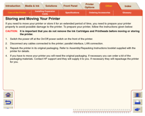 Page 212Media & Ink Introduction Front PanelOther Printer 
OptionsIndex  Solutions
Care of the Printer

Installing Expansion 
CardsSpecifications Ordering Accessories Glossary
Storing and Moving Your PrinterIf you need to move your printer or store it for an extended period of time, you need to prepare your printer 
properly to avoid possible damage to the printer. To prepare your printer, follow the instructions given below:CAUTION:It is important that you do not remove the Ink Cartridges and Printheads before...