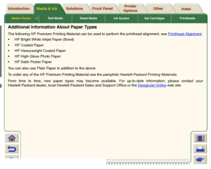 Page 23Media Choice

Roll Media Sheet Media Ink System Ink Cartridges Printheads
Media & Ink Introduction Front Panel OtherPrinter 
OptionsIndex  Solutions
Additional Information About Paper TypesThe following HP Premium Printing Material can be used to perform the printhead alignment, see Printhead Alignment
.
HP Bright White Inkjet Paper (Bond)
HP Coated Paper
HP Heavyweight Coated Paper
HP High-Gloss Photo Paper
HP Satin Poster Paper
You can also use Plain Paper in addition to the above.
To order any...