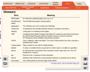 Page 237Care of the PrinterInstalling Expansion 
CardsSpecifications Ordering AccessoriesGlossary

Media & Ink Introduction Front PanelOther Printer 
OptionsIndex  Solutions
Glossary
Te r m M e a n i n g
ANSI paper An American standard paper size; e.g. D, E.Architectural 
paperThe Architectural paper sizing systemapplication The software you use to create your drawings.
Centronics A standard for the parallel interface between computer and device.
clipping Losing par t of a drawing at the edges.
CMP...