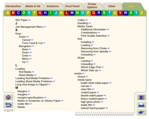 Page 245Media & Ink Introduction Front Panel OtherPrinter 
OptionsIndex 
Solutions
A
B
C
D
E
F
G
H
I
J
K
L
M
N
O
P
Q
R
S
T
U
V
W
X
Y
Z
ISO Paper
 
JJob Management Menu
 
KKeys
Action
 
Cancel
 
Form Feed & Cut
 
Navigation
 
Back
 
Down
 
Enter
 
Menu
 
Up
 
LLoading
Roll Media
 
Sheet Media
 
Loading Roll Media Problems
 
Loading Sheet Media Problems
 
Long-Axis Image is Clipped
 
MMargins
 
margins
 
margins specifications
 
Marks or Scratches on Glossy Paper
 
matte film
 
MediaCutter
 ...