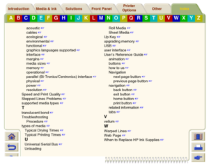 Page 250Media & Ink Introduction Front Panel OtherPrinter 
OptionsIndex 
Solutions
A
B
C
D
E
F
G
H
I
J
K
L
M
N
O
P
Q
R
S
T
U
V
W
X
Y
Z
acoustic
 
cables
 
ecological
 
environmental
 
functional
 
graphics languages supported
 
interface
 
margins
 
media sizes
 
memory
 
operational
 
parallel (Bi-Tronics/Centronics) interface
 
physical
 
power
 
resolution
 
Speed and Print Quality
 
Stepped Lines Problems
 
supported media types
 
Ttranslucent bond
 
Troubleshooting
Procedure
 
types of...