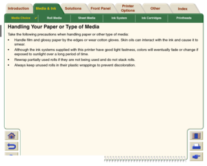 Page 28Media Choice

Roll Media Sheet Media Ink System Ink Cartridges Printheads
Media & Ink Introduction Front Panel OtherPrinter 
OptionsIndex  Solutions
Handling Your Paper or Type of MediaTake the following precautions when handling paper or other type of media:
Handle film and glossy paper by the edges or wear cotton gloves. Skin oils can interact with the ink and cause it to 
smear.
Although the ink systems supplied with this printer have good light fastness, colors will eventually fade or change if...