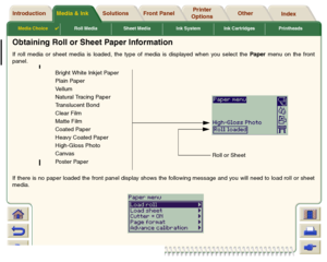 Page 29Media Choice

Roll Media Sheet Media Ink System Ink Cartridges Printheads
Media & Ink Introduction Front Panel OtherPrinter 
OptionsIndex  Solutions
Obtaining Roll or Sheet Paper InformationIf roll media or sheet media is loaded, the type of media is displayed when you select the Pa per menu on the front
panel.
If there is no paper loaded the front panel display shows the following message and you will need to load roll or sheet
media.
Bright White Inkjet Paper
Plain Paper
Ve l l u m
Natural Tracing...