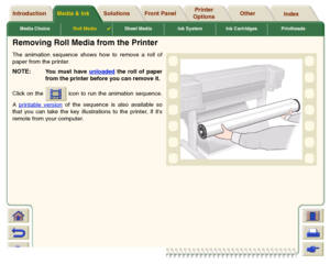 Page 40Media ChoiceRoll Media

Sheet Media Ink System Ink Cartridges Printheads
Media & Ink Introduction Front Panel OtherPrinter 
OptionsIndex  Solutions
Removing Roll Media from the PrinterThe animation sequence shows how to remove a roll of
paper from the printer. NOTE:
You must have unloaded
 the roll of paper
from the printer before you can remove it.
Click on the   icon to run the animation sequence.
A printable version
 of the sequence is also available so
that you can take the key illustrations to the...