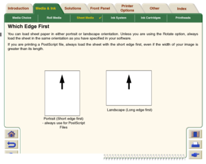 Page 45Media & Ink Introduction Front Panel OtherPrinter 
OptionsIndex  Solutions
Media Choice Roll MediaSheet Media

Ink System Ink Cartridges Printheads
Which Edge FirstYou can load sheet paper in either portrait or landscape orientation. Unless you are using the Rotate option, always
load the sheet in the same orientation as you have specified in your software. 
If you are printing a PostScript file, always load the sheet with the short edge first, even if the width of your image is
greater than its...