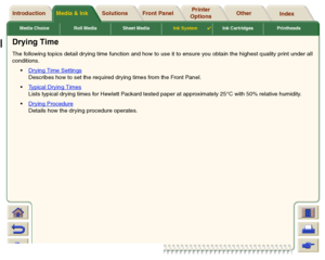 Page 55Media Choice Roll Media Sheet MediaInk System

Ink Cartridges Printheads
Media & Ink Introduction Front Panel OtherPrinter 
OptionsIndex  Solutions
Drying TimeThe following topics detail dr ying time function and how to use it to ensure you obtain the highest quality print under all
conditions.
Drying Time Settings
Describes how to set the required drying times from the Front Panel.
Typical Drying TimesLists typical drying times for Hewlett Packard tested paper at approximately 25°C with 50% relative...