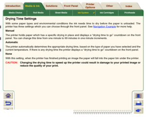 Page 56Media Choice Roll Media Sheet MediaInk System

Ink Cartridges Printheads
Media & Ink Introduction Front Panel OtherPrinter 
OptionsIndex  Solutions
Drying Time SettingsWith some paper types and environmental conditions the ink needs time to dry before the paper is unloaded. The
printer has three settings which you can choose through the front panel. See Navigation Example
 for more help.
Manual
The printer holds paper which has a specific drying in place and displays a “drying time to go” countdown on...