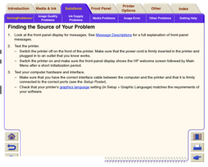 Page 71Solving Problems

Image Quality 
ProblemsInk Supply 
ProblemsMedia Problems Image Error Other Problems Getting HelpMedia & Ink Introduction Front Panel OtherPrinter 
OptionsIndex  Solutions
Finding the Source of Your Problem1. Look at the front-panel display for messages. See Message Descriptions
 for a full explanation of front-panel 
messages.
2. Test the printer.
– 
Switch the printer off on the front of the printer. Make sure that the power cord is firmly inser ted in the printer and 
plugged in to...