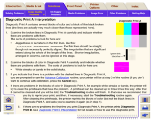 Page 75Solving ProblemsImage Quality 
Problems

Ink Supply 
ProblemsMedia Problems Image Error Other Problems Getting Help
Media & Ink Introduction Front Panel OtherPrinter 
OptionsIndex  Solutions
Diagnostic Print A InterpretationDiagnostic Print A contains several blocks of color and a block of thin black broken 
lines (the lines are actually very much closer than those represented here).
1. Examine the broken lines in Diagnostic Print A carefully and indicate whether 
there are problems with them.
The sor...