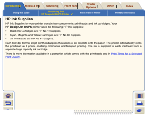 Page 9Using this GuideIntroducing Your 
HP DesignJet 800PS Printer

Front View of Printer Printer Connections
Media & Ink
Introduction
Front Panel
Other
Printer 
Options
Index 
Solutions
HP Ink SuppliesHP Ink Supplies for your printer contain two components: printheads and ink cartridges. Your 
HP DesignJet 800PS printer uses the following HP Ink Supplies: Black Ink Cartridges are HP No 10 Supplies.
 Cyan, Magenta and Yellow Cartridges are HP No 82 Supplies.
 All Printheads are HP No 11 Supplies.
Each...