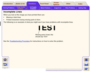 Page 81Solving ProblemsImage Quality 
Problems

Ink Supply 
ProblemsMedia Problems Image Error Other Problems Getting Help
Media & Ink Introduction Front Panel OtherPrinter 
OptionsIndex  Solutions
Incomplete LinesWhen you look at the image you have printed there are:Missing or faint lines
Printed characters having missing parts to them. The following is an example of what you might see if you have problems with incomplete lines.
See the Troubleshooting Procedure
 for instructions on how to solve this...