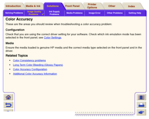 Page 84Solving ProblemsImage Quality 
Problems

Ink Supply 
ProblemsMedia Problems Image Error Other Problems Getting Help
Media & Ink Introduction Front Panel OtherPrinter 
OptionsIndex  Solutions
Color Accuracy These are the areas you should review when troubleshooting a color accuracy problem: ConfigurationCheck that you are using the correct driver setting for your software. Check which ink emulation mode has been 
selected in the front panel; see Color Settings
.
MediaEnsure the media loaded is genuine HP...