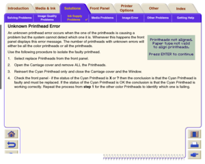 Page 89Solving ProblemsImage Quality 
ProblemsInk Supply 
Problems

Media Problems Image Error Other Problems Getting Help
Media & Ink Introduction Front Panel OtherPrinter 
OptionsIndex  Solutions
Unknown Printhead ErrorAn unknown printhead error occurs when the one of the printheads is causing a 
problem but the system cannot detect which one it is. Whenever this happens the front 
panel displays this error message. The number of printheads with unknown errors will 
either be all the color printheads or all...