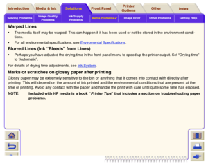 Page 96Solving ProblemsImage Quality 
ProblemsInk Supply 
ProblemsMedia Problems

Image Error Other Problems Getting Help
Media & Ink Introduction Front Panel OtherPrinter 
OptionsIndex  Solutions
Warp ed  Lin esThe media itself may be warped. This can happen if it has been used or not be stored in the environment condi-
tions.
For all environmental specifications, see Enviromental Specifications
.
Blurred Lines (Ink “Bleeds” from Lines)Perhaps you have adjusted the drying time in the front-panel menu to...
