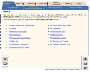 Page 11Using this GuideIntroducing Your 
HP DesignJet 800PS Printer

Front View of Printer Printer Connections
Media & Ink
Introduction
Front Panel
Other
Printer 
Options
Index 
Solutions
MediaYou can print on roll media or sheet media up to 42 inches (1066.8 mm) wide with the A0+/E+ sizeHP DesignJet 800PS printer and up to 24 inches (609.6 mm) with the 
D/A1 size
 model
. 
The following media types are suppor ted on the 
HP DesignJet 800PS 
printer:
HP Bright White Inkjet Paper (Bond)
HP Paper-Based...