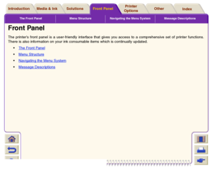 Page 116The Front Panel Menu Structure Navigating the Menu System Message Descriptions
Media & Ink IntroductionFront PanelOther Printer 
OptionsIndex  Solutions
Front PanelThe printer’s front panel is a user-friendly interface that gives you access to a comprehensive set of printer functions.
There is also information on your ink consumable items which is continually updated.
The Front Panel
 
Menu Structure 
Navigating the Menu System
 
Message Descriptions
 
 