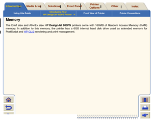 Page 13Using this GuideIntroducing Your 
HP DesignJet 800PS Printer

Front View of Printer Printer Connections
Media & Ink
Introduction
Front Panel
Other
Printer 
Options
Index 
Solutions
Memory The D/A1 size and A0+/E+ size HP DesignJet 800PS printers come with 160MB of Random Access Memory (RAM)
memor y. In addition to this memory, the printer has a 6GB internal hard disk drive used as extended memory for
PostScript and HP-GL/2
 rendering and print management.
 