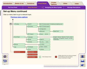 Page 126The Front PanelMenu Structure

Navigating the Menu System Message Descriptions
Media & Ink IntroductionFront PanelOther Printer 
OptionsIndex  Solutions
Set-up Menu continuedClick on menu item to go to relevant topic.
Items always shown
BuzzerContrast Front Panel
Altitude
Language
English, German, Spanish, French, Italian,
Japenese, Portuguese,  Korean, Chinese,
Taiwanese, …
Log
PrintheadsErrorsService testsService calibrationsService utilities0-1000m
1000m - 2000m
>2000mON/OFF0%, 5%, … , 100%
Service...