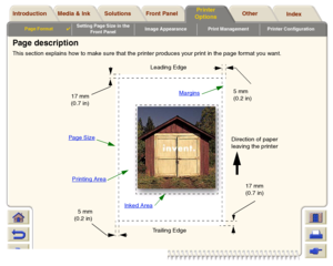 Page 149Media & Ink Introduction Front Panel OtherPrinter 
OptionsIndex  Solutions
Page Format

Setting Page Size in the 
Front PanelImage Appearance Print Management Printer Configuration
Page descriptionThis section explains how to make sure that the printer produces your print in the page format you want.
Pag e Size
Margins
Printing Area
Inked Area
Direction of paper 
leaving the printer Leading Edge
Trailing Edge
17 mm
(0.7 in)
5 mm
(0.2 in)
5 mm
(0.2 in) 17 mm
(0.7 in)
 