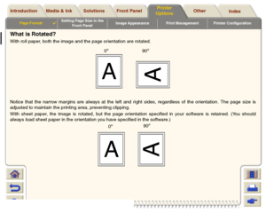 Page 153Media & Ink Introduction Front Panel OtherPrinter 
OptionsIndex  Solutions
Page Format

Setting Page Size in the 
Front PanelImage Appearance Print Management Printer Configuration
What is Rotated?With roll paper, both the image and the page orientation are rotated.
Notice that the narrow margins are always at the left and right sides, regardless of the orientation. The page size is
adjusted to maintain the printing area, preventing clipping.
With sheet paper, the image is rotated, but the page...