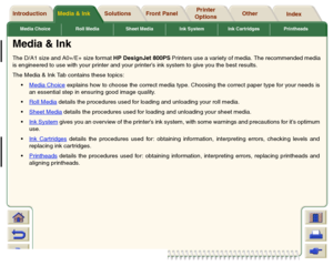 Page 17Media Choice Roll Media Sheet Media Ink System Ink Cartridges Printheads
Media & Ink Introduction Front Panel OtherPrinter 
OptionsIndex  Solutions
Media & InkThe D/A1 size and A0+/E+ size format HP DesignJet 800PS Printers use a variety of media. The recommended media
is engineered to use with your printer and your printer’s ink system to give you the best results.
The Media & Ink Tab contains these topics:
Media Choice
 explains how to choose the correct media type. Choosing the correct paper type for...