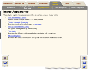 Page 162Page FormatSetting Page Size in the 
Front PanelImage Appearance

Print Management Printer Configuration
Media & Ink Introduction Front Panel OtherPrinter 
OptionsIndex  Solutions
Image AppearanceThese topics explain how you can control the overall appearance of your prints. 
Front Panel Image Options
 
explains how to change the HP-GL/2 color palettes.
Printing Images in Grayscale
describes how to print color images in grayscale
.
Print Speeds and Print Quality
 
lists typical printing times by...