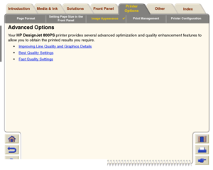Page 173Page FormatSetting Page Size in the 
Front PanelImage Appearance

Print Management Printer Configuration
Media & Ink Introduction Front Panel OtherPrinter 
OptionsIndex  Solutions
Advanced OptionsYour 
HP DesignJet 800PS printer provides several advanced optimization and quality enhancement features to 
allow you to obtain the printed results you require.Improving Line Quality and Graphics Details
 
Best Quality Settings
Fast Quality Settings
 
