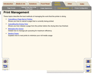 Page 177Page FormatSetting Page Size in the 
Front PanelImage AppearancePrint Management

Printer Configuration
Media & Ink Introduction Front Panel OtherPrinter 
OptionsIndex  Solutions
Print Management These topics describe the best methods of managing the work that the printer is doing. 
Cancelling a Page that is Printing
 
Shows you how to cancel a page that is currently being printed.
Cancelling the Drying Time
Shows you how release a page from the printer before the drying time has finished.
Managing...