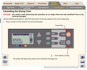 Page 179Page FormatSetting Page Size in the 
Front PanelImage AppearancePrint Management

Printer Configuration
Media & Ink Introduction Front Panel OtherPrinter 
OptionsIndex  Solutions
Cancelling the Drying TimeCAUTION:Use caution when performing this procedure as an image which has had insufficient time to dry
could get damaged.
Use the following procedure to cancel the dr ying time for the job waiting for the end of drying time.
1. Press 
Cancel or Form Feed & Cut 
on the front panel.
The printer will...