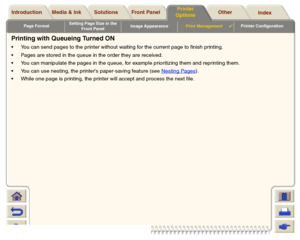 Page 182Page FormatSetting Page Size in the 
Front PanelImage AppearancePrint Management

Printer Configuration
Media & Ink Introduction Front Panel OtherPrinter 
OptionsIndex  Solutions
Printing with Queueing Turned ONYou can send pages to the printer without waiting for the current page to finish printing.
Pages are stored in the queue in the order they are received.
You can manipulate the pages in the queue, for example prioritizing them and reprinting them.
You can use nesting, the printers paper-saving...