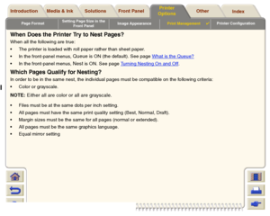 Page 190Page FormatSetting Page Size in the 
Front PanelImage AppearancePrint Management

Printer Configuration
Media & Ink Introduction Front Panel OtherPrinter 
OptionsIndex  Solutions
When Does the Printer Try to Nest Pages?When all the following are true:
The printer is loaded with roll paper rather than sheet paper.
In the front-panel menus, 
Queue
 is ON (the default). See page What is the Queue?
In the front-panel menus, 
Nest
 is ON. See page Turning Nesting On and Off
.
Which Pages Qualify for...