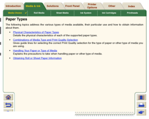 Page 20Media Choice

Roll Media Sheet Media Ink System Ink Cartridges Printheads
Media & Ink Introduction Front Panel OtherPrinter 
OptionsIndex  Solutions
Paper TypesThe following topics address the various types of media available, their particular use and how to obtain information
about them.
Physical Characteristics of Paper Types
Details the physical characteristics of each of the suppor ted paper types.
Combinations of Media Type and Print Quality SelectionGives guide lines for selecting the correct...