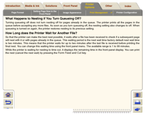 Page 192Page FormatSetting Page Size in the 
Front PanelImage AppearancePrint Management

Printer Configuration
Media & Ink Introduction Front Panel OtherPrinter 
OptionsIndex  Solutions
What Happens to Nesting if You Turn Queueing Off?Turning queueing off does not turn nesting off for pages already in the queue. The printer prints all the pages in the
queue before accepting any more files. As soon as you turn queueing off, the nesting setting also changes to off. When
queueing is turned on again, the printer...